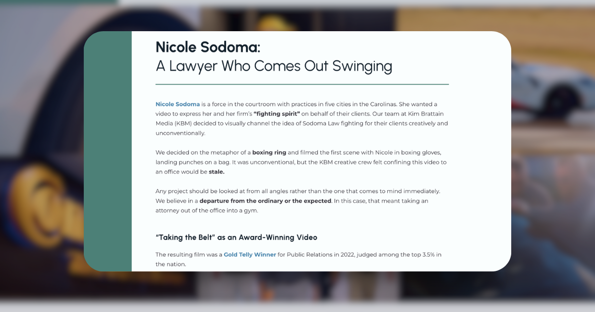A case study on the website featuring a blurred background with a focused overlay text that reads "Nicole Sodoma: A Lawyer Who Comes Out Swinging." The text highlights Nicole Sodoma's aggressive courtroom approach, her firm's fighting spirit, and the creative strategy by Kim Brattain Media to portray this through a unique video concept set in a boxing ring. The content mentions the video's departure from convention, opting for a boxing metaphor to symbolize the fight for clients' rights, and celebrates the project's recognition as a Gold Telly Winner for Public Relations in 2022.
